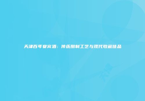 天津百年宴宾酒：传统酿制工艺与现代收藏佳品