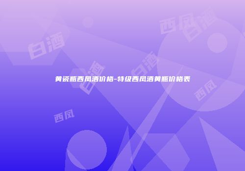 黄瓷瓶西凤酒价格-特级西凤酒黄瓶价格表