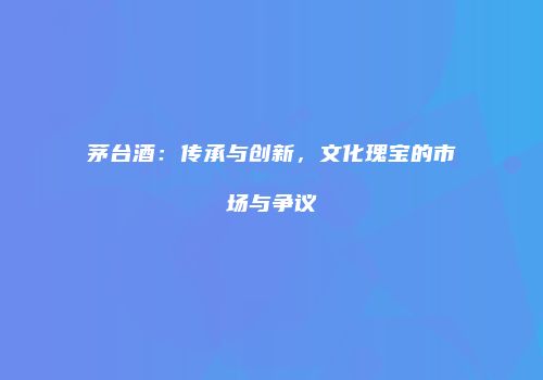 茅台酒：传承与创新，文化瑰宝的市场与争议