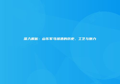 深入解析：山东军马场酒的历史、工艺与魅力