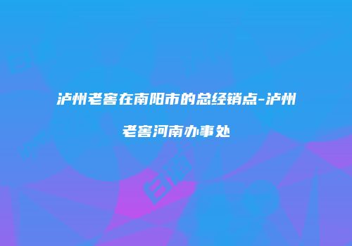 泸州老窖在南阳市的总经销点-泸州老窖河南办事处