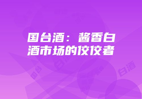 国台酒：酱香白酒市场的佼佼者