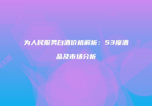 为人民服务白酒价格解析：53度酒品及市场分析