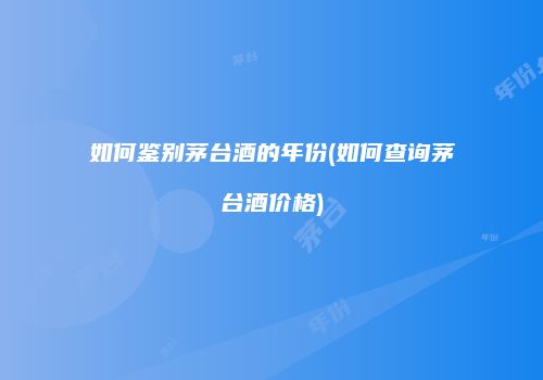 如何鉴别茅台酒的年份(如何查询茅台酒价格)