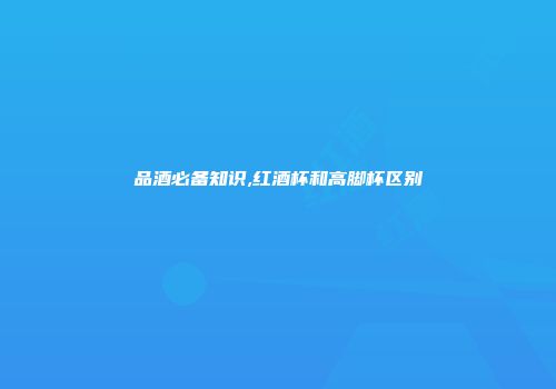 品酒必备知识,红酒杯和高脚杯区别