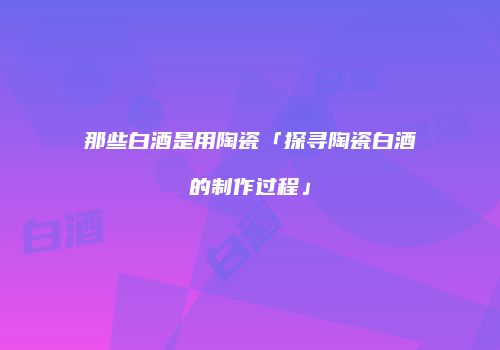 那些白酒是用陶瓷「探寻陶瓷白酒的制作过程」