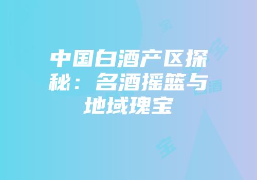 中国白酒产区探秘：名酒摇篮与地域瑰宝