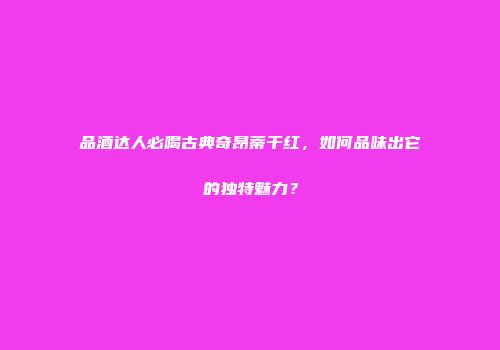 品酒达人必喝古典奇昂蒂干红，如何品味出它的独特魅力？