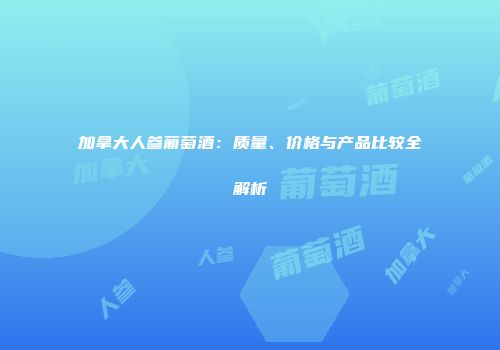 加拿大人参葡萄酒：质量、价格与产品比较全解析