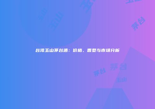 台湾玉山茅台酒：价格、香型与市场分析