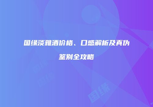 国缘淡雅酒价格、口感解析及真伪鉴别全攻略