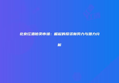 北京红酒拍卖市场：崛起的投资新势力与潜力分析