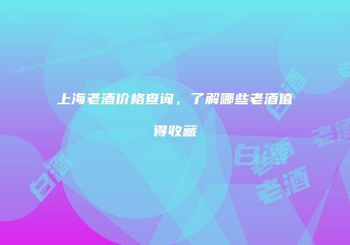 上海老酒价格查询，了解哪些老酒值得收藏