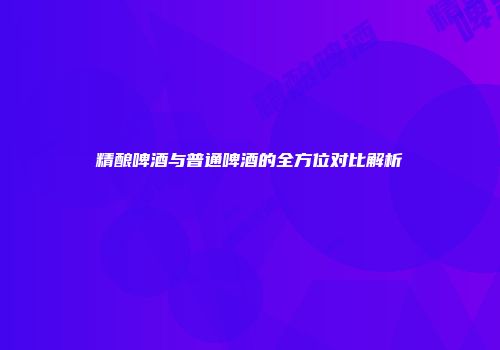精酿啤酒与普通啤酒的全方位对比解析