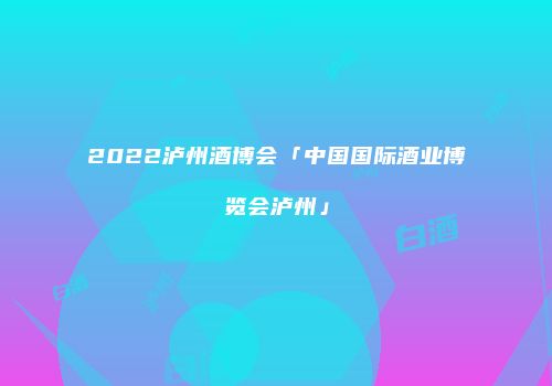 2022泸州酒博会「中国国际酒业博览会泸州」