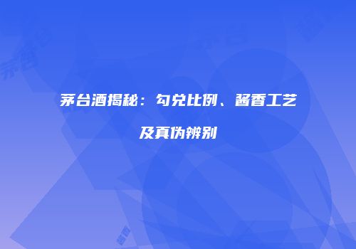 茅台酒揭秘：勾兑比例、酱香工艺及真伪辨别