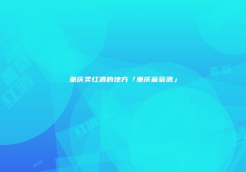 重庆卖红酒的地方「重庆葡萄酒」