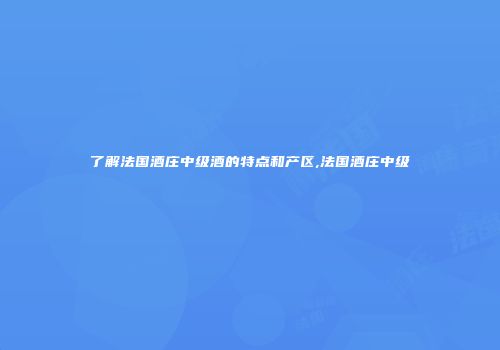 了解法国酒庄中级酒的特点和产区,法国酒庄中级