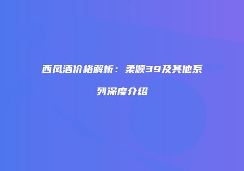 西凤酒价格解析：柔顺39及其他系列深度介绍