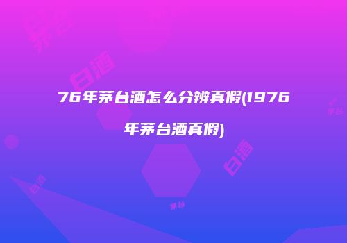 76年茅台酒怎么分辨真假(1976年茅台酒真假)