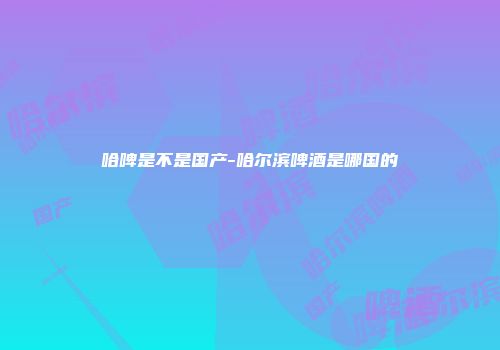 哈啤是不是国产-哈尔滨啤酒是哪国的