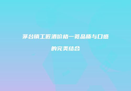 茅台镇工匠酒价格一览品质与口感的完美结合