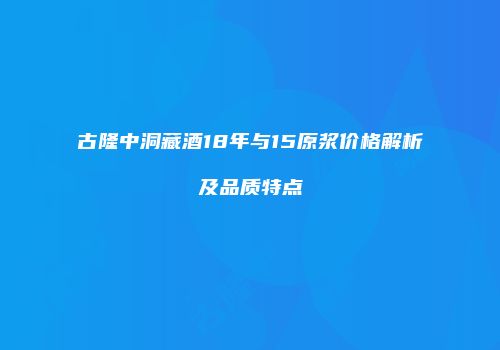 古隆中洞藏酒18年与15原浆价格解析及品质特点