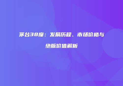 茅台38度：发展历程、市场价格与绝版价值解析