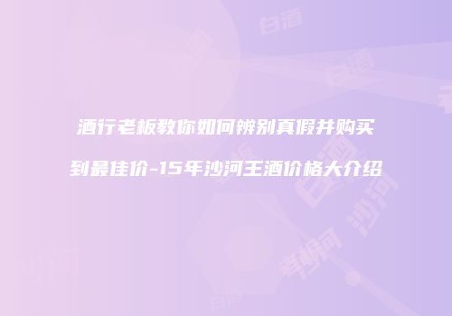 酒行老板教你如何辨别真假并购买到最佳价-15年沙河王酒价格大介绍
