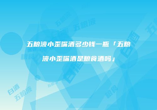 五粮液小歪嘴酒多少钱一瓶「五粮液小歪嘴酒是粮食酒吗」