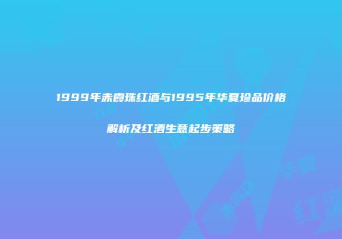 1999年赤霞珠红酒与1995年华夏珍品价格解析及红酒生意起步策略