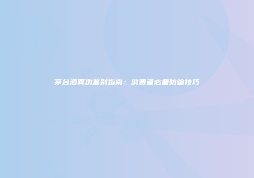 茅台酒真伪鉴别指南：消费者必备防骗技巧