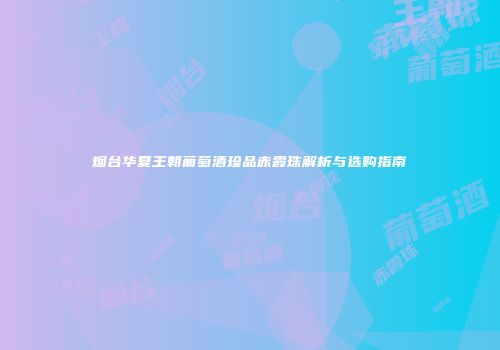 烟台华夏王朝葡萄酒珍品赤霞珠解析与选购指南