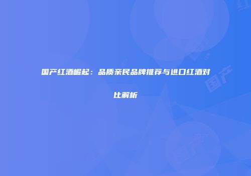 国产红酒崛起：品质亲民品牌推荐与进口红酒对比解析