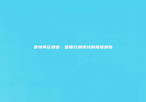 贵州怀庄酒业：酱香白酒领域的璀璨明珠
