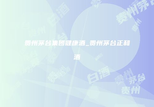 贵州茅台集团健康酒_贵州茅台正和酒