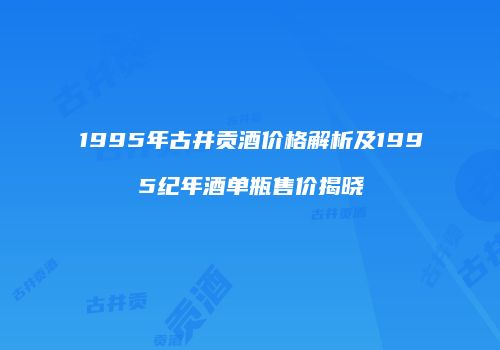 1995年古井贡酒价格解析及1995纪年酒单瓶售价揭晓