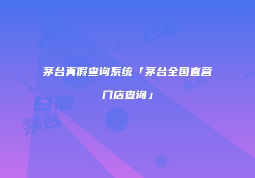 茅台真假查询系统「茅台全国直营门店查询」
