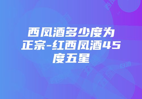 西凤酒多少度为正宗-红西凤酒45度五星