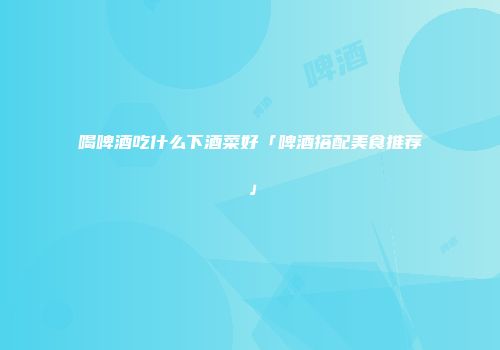 喝啤酒吃什么下酒菜好「啤酒搭配美食推荐」