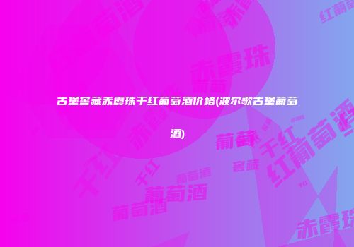 古堡窖藏赤霞珠干红葡萄酒价格(波尔歌古堡葡萄酒)