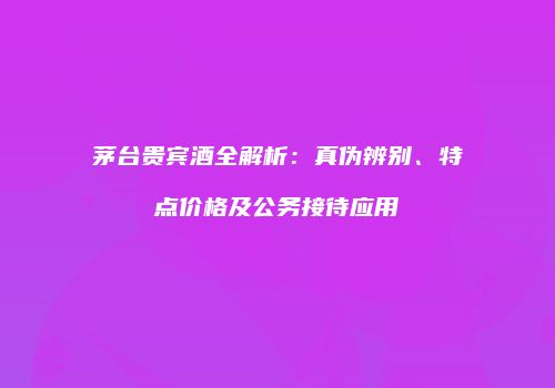 茅台贵宾酒全解析：真伪辨别、特点价格及公务接待应用