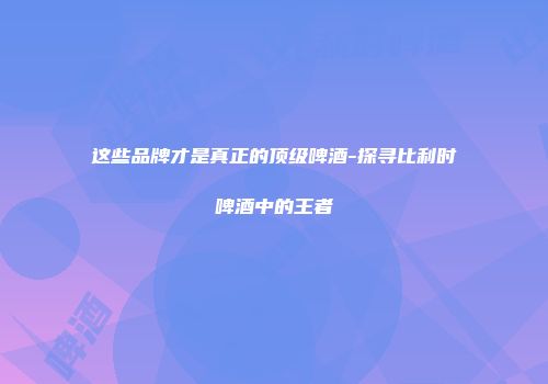 这些品牌才是真正的顶级啤酒-探寻比利时啤酒中的王者