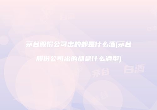 茅台股份公司出的都是什么酒(茅台股份公司出的都是什么酒型)