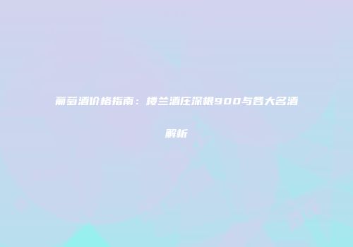 葡萄酒价格指南：楼兰酒庄深根900与各大名酒解析