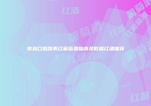 挑选口感甜美红葡萄酒指南及低端红酒推荐