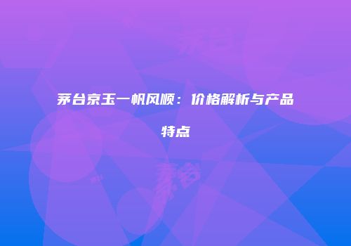 茅台京玉一帆风顺：价格解析与产品特点