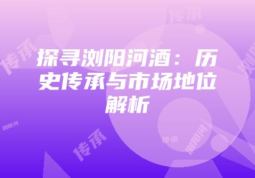 探寻浏阳河酒：历史传承与市场地位解析