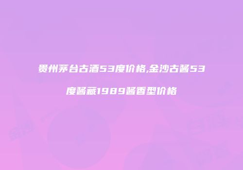 贵州茅台古酒53度价格,金沙古酱53度酱藏1989酱香型价格
