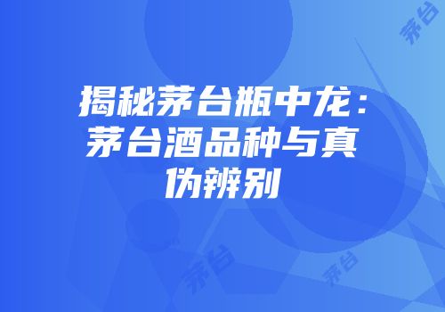揭秘茅台瓶中龙：茅台酒品种与真伪辨别